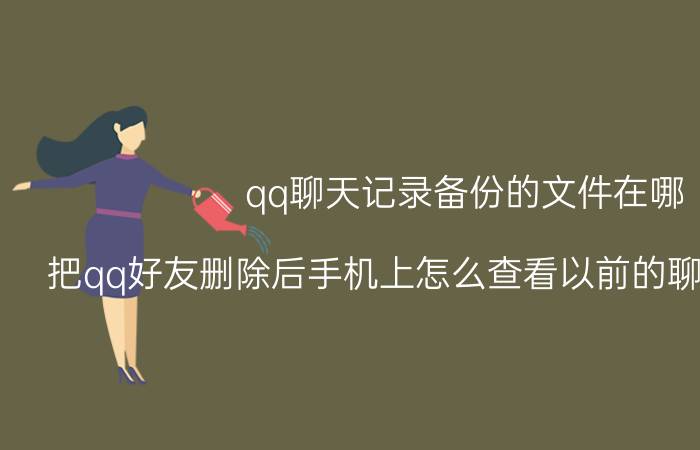 qq聊天记录备份的文件在哪 把qq好友删除后手机上怎么查看以前的聊天记录信息？